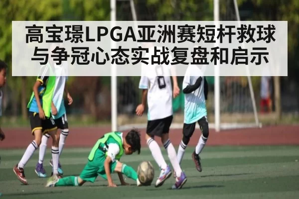 高宝璟LPGA亚洲赛短杆救球与争冠心态实战复盘和启示